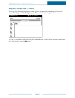 Page 27ADTPulseS MInteractiveSolutionsMobilePortalUserGuide
Page21
AdjustingaLightwithaDimmer
WhenyouclickonthebrightnesslevellinknexttoalightwithadimmermodulelistedontheHome
screen,thesettingsscreenforthatlightappears.Thecurrentstatusforthelightisshown.
Youcanusethisscreentoadjustthebrightnessofthelightortoturnitoff.Makeyourselectionfromthe
drop-downlist,andselecttheSetbutton. 