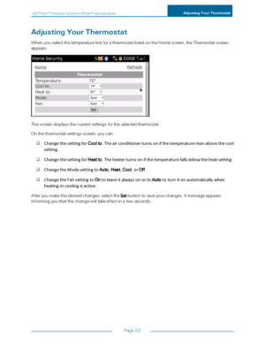 Page 28ADTPulseS MInteractiveSolutionsMobilePortalUserGuideAdjustingYourThermostat
Page22
AdjustingYourThermostat
WhenyouselectthetemperaturelinkforathermostatlistedontheHomescreen,theThermostatscreen
appears.
Thisscreendisplaysthecurrentsettingsfortheselectedthermostat.
Onthethermostatsettingsscreen,youcan:
ChangethesettingforCoolto.Theairconditionerturnsonifthetemperaturerisesabovethecool
setting.
ChangethesettingforHeatto.Theheaterturnsonifthetemperaturefallsbelowtheheatsetting....