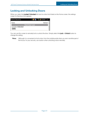 Page 29ADTPulseS MInteractiveSolutionsMobilePortalUserGuideLockingandUnlockingDoors
Page23
LockingandUnlockingDoors
WhenyouselecttheLocked/UnlockedlinknexttoadoorlocklistedontheHomescreen,thesettings
screenforthatdoorlockappears.
Youcanusethisscreentoremotelylockorunlockthedoor.SimplyselecttheLockorUnlockbuttonto
changethesetting.
Note:Althoughitisconvenienttolockadoorfromthemobileportalwhenyouareinanotherpartof
thehouse,foryoursecurity,usecautionwhenunlockingadoorremotely. 