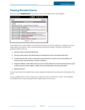 Page 30ADTPulseS MInteractiveSolutionsMobilePortalUserGuideViewingNotableEvents
Page24
ViewingNotableEvents
WhenyouselectNotableEventsontheHomescreen,theNotableEventsscreenappears.
TheNotableEventsscreendisplayssecuritypanelandsensoractivitythatmightbeconsideredunusualor
mightrequireyourattention,plusnormalarminganddisarmingchanges.Thetypesofactivitiesthat
generatenotableeventsare:
Securitysystemarminganddisarming
Securitysystemalarmsandclearedalarms(includingthesensorsassociatedwitheach)...