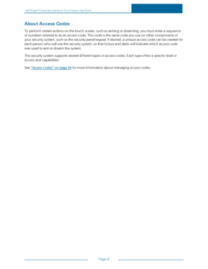 Page 15ADTPulseS MInteractiveSolutionsTouchScreenUserGuide
Page8
AboutAccessCodes
Toperformcertainactionsonthetouchscreen,suchasarmingordisarming,youmustenterasequence
ofnumbersreferredtoasanaccesscode.Thiscodeisthesamecodeyouuseonothercomponentsof
yoursecuritysystem,suchasthesecuritypanelkeypad.Ifdesired,auniqueaccesscodecanbecreatedfor
eachpersonwhowillusethesecuritysystem,sothathistoryandalertswillindicatewhichaccesscode
wasusedtoarmordisarmthesystem....