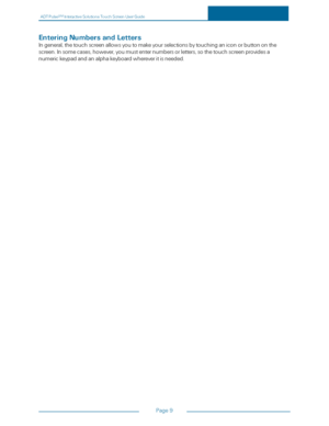 Page 16ADTPulseS MInteractiveSolutionsTouchScreenUserGuide
Page9
EnteringNumbersandLetters
Ingeneral,thetouchscreenallowsyoutomakeyourselectionsbytouchinganiconorbuttononthe
screen.Insomecases,however,youmustenternumbersorletters,sothetouchscreenprovidesa
numerickeypadandanalphakeyboardwhereveritisneeded. 