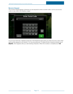 Page 17ADTPulseS MInteractiveSolutionsTouchScreenUserGuide
Page10
NumericKeypad
Thenumerickeypadappearswheneveryouarerequiredtoenteranumericvalue,suchasyouraccess
codeorazipcodeintheWeatherwidget.
Asyoutoucheachkey,itappearsatthetopofthekeypad(exceptwhenyouenteranaccesscode,when
eachnumberappearsasanasterisk(*yfforsecuritypurposesyf.Todeletethelastcharacterentered,touch
DELETE,whichappearsafteryoustartenteringcharacters.Whenthenumberiscomplete,touchOK. 