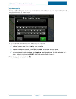 Page 18ADTPulseS MInteractiveSolutionsTouchScreenUserGuide
Page11
AlphaKeyboard
Thealphakeyboardappearsanytimeyoumustentertextandnumbersformoreadvancedtextinput,such
aslocationnamesintheTrafficwidget.
Asyoutoucheachcharacter,itappearsatthetopofthekeyboard.
Toenteracapitalletter,touchCAPandthentheletter.
Toenternumbersorsymbols,touch123.TouchABCtoreturntoenteringletters.
Todeletethelastcharacterentered,touchDELETE,whichappearsafteryoustartenteringchar-
acters.YoucantouchandholdDELETE...