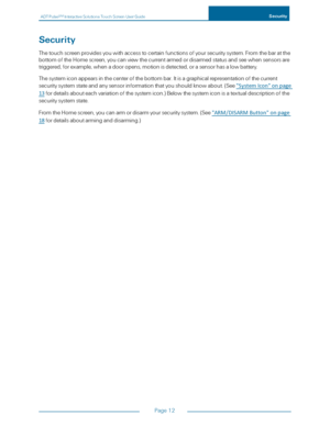 Page 19ADTPulseS MInteractiveSolutionsTouchScreenUserGuideSecurity
Page12
Security
Thetouchscreenprovidesyouwithaccesstocertainfunctionsofyoursecuritysystem.Fromthebaratthe
bottomoftheHomescreen,youcanviewthecurrentarmedordisarmedstatusandseewhensensorsare
triggered,forexample,whenadooropens,motionisdetected,orasensorhasalowbattery.
Thesystemiconappearsinthecenterofthebottombar.Itisagraphicalrepresentationofthecurrent...