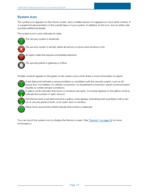 Page 20ADTPulseS MInteractiveSolutionsTouchScreenUserGuide
Page13
SystemIcon
ThesystemiconappearsontheHomescreen,andasmallerversionofitappearsonmostotherscreens.It
isagraphicalrepresentationoftheoverallstatusofyoursystem.Inadditiontotheicon,textoneitherside
providesadditionaldetails.
Thesystemicon'scolorindicatesitsstate:
Thesecuritysystemisdisarmed.
Thesecuritysystemisarmed,eitherallsensorsordoorsandwindowsonly.
Analarmstatethatrequiresimmediateattention.
Thesecuritypanelorgatewayisoffline....