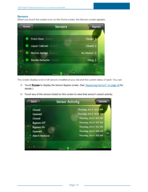 Page 21ADTPulseS MInteractiveSolutionsTouchScreenUserGuide
Page14
Sensors
WhenyoutouchthesystemiconontheHomescreen,theSensorsscreenappears.
Thisscreendisplaysalistofallsensorsinstalledatyoursiteandthecurrentstatusofeach.Youcan:
TouchBypasstodisplaytheSensorBypassscreen.(See"BypassingSensors"onpage16for
details.)
Touchanyofthesensorslistedonthisscreentoviewthatsensor'srecentactivity. 