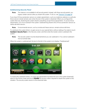 Page 24ADTPulseS MInteractiveSolutionsTouchScreenUserGuide
Page17
SubdisarmingSecurityPanel
Note:Thisfeatureisnotavailableforallsecuritypanels.Instead,withthesesecuritypanels,you
bypasscertainsensorsafteryoudisarmthesystem.Todoso,see"Sensors"onpage14.
Ifyouhave24-hourprotectionsensorsoncertainspecialitems,suchasamedicinecabinetorawallsafe,
thosesensorsremainarmed,evenwhentherestofthesystemisdisarmed.Whenyouconfigurethe...