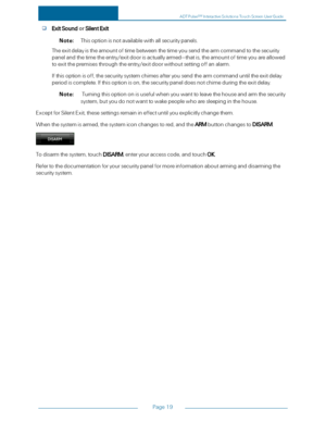 Page 26Page19
ExitSoundorSilentExit
Note:Thisoptionisnotavailablewithallsecuritypanels.
Theexitdelayistheamountoftimebetweenthetimeyousendthearmcommandtothesecurity
panelandthetimetheentry/exitdoorisactuallyarmed—thatis,theamountoftimeyouareallowed
toexitthepremisesthroughtheentry/exitdoorwithoutsettingoffanalarm.
Ifthisoptionisoff,thesecuritysystemchimesafteryousendthearmcommanduntiltheexitdelay
periodiscomplete.Ifthisoptionison,thesecuritypaneldoesnotchimeduringtheexitdelay....