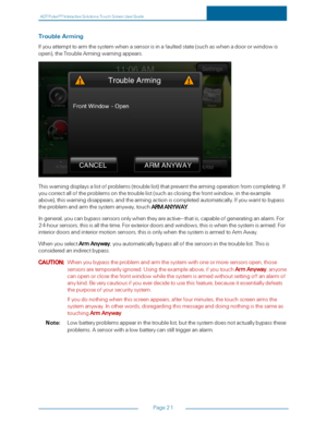 Page 28ADTPulseS MInteractiveSolutionsTouchScreenUserGuide
Page21
TroubleArming
Ifyouattempttoarmthesystemwhenasensorisinafaultedstate(suchaswhenadoororwindowis
openyf,theTroubleArmingwarningappears.
Thiswarningdisplaysalistofproblems(troublelistyfthatpreventthearmingoperationfromcompleting.If
youcorrectalloftheproblemsonthetroublelist(suchasclosingthefrontwindow,intheexample
aboveyf,thiswarningdisappears,andthearmingactioniscompletedautomatically.Ifyouwanttobypass
theproblemandarmthesystemanyway,touchARM...