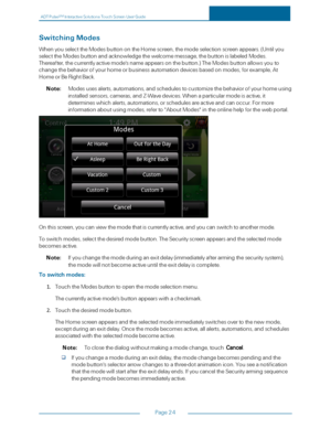 Page 31ADTPulseS MInteractiveSolutionsTouchScreenUserGuide
Page24
SwitchingModes
WhenyouselecttheModesbuttonontheHomescreen,themodeselectionscreenappears.(Untilyou
selecttheModesbuttonandacknowledgethewelcomemessage,thebuttonislabeledModes.
Thereafter,thecurrentlyactivemode'snameappearsonthebutton.yfTheModesbuttonallowsyouto
changethebehaviorofyourhomeorbusinessautomationdevicesbasedonmodes,forexample,At
HomeorBeRightBack.
Note:Modesusesalerts,automations,andschedulestocustomizethebehaviorofyourhomeusing...