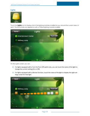 Page 36ADTPulseS MInteractiveSolutionsTouchScreenUserGuide
Page29
Lights
TouchtheLightsicontodisplayalistofthelightingmodulesinstalledatyoursiteandthecurrentstatusof
each.ThelistincludesanyappliancewithaZ-Wavelightingmoduleinstalled.
OntheLightsscreen,youcan:
ForlightsequippedwithaTurnOn/TurnOffswitchonly,youcantouchthenameofthelightto
changethecurrentsetting(OnorOff).
Forlightsequippedwithadimmerfunction,touchthenameofthelighttodisplaytheLightset-
tingsscreenforthatlight. 