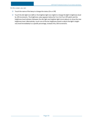 Page 37Page30
Onthisscreen,youcan:
Touchthenameofthelamptochangethestatus(OnorOff)
Touchthedimlighticon(left)orthebrightenlighticon(right)tochangethelight'sbrightnesslevel
by10%increments.ThebrightnessvalueappearsbelowtheTurnOn/TurnOffswitchandthe
brightnesslevelindicator(betweenthedimlightandbrightenlighticons)adjuststoshowthenew
brightnesslevel.Alternatively,touchoneofthetenbrightnesslevelstoadjustthelight'sbright-
nesslevelimmediatelytoaspecificpercentage,insteadofby10%increments.
ADTPulseS...