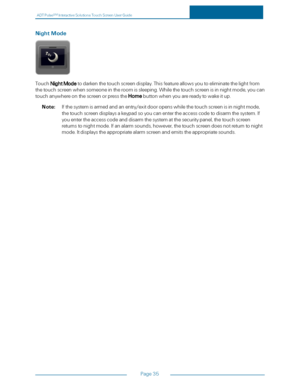 Page 42ADTPulseS MInteractiveSolutionsTouchScreenUserGuide
Page35
NightMode
TouchNightModetodarkenthetouchscreendisplay.Thisfeatureallowsyoutoeliminatethelightfrom
thetouchscreenwhensomeoneintheroomissleeping.Whilethetouchscreenisinnightmode,youcan
touchanywhereonthescreenorpresstheHomebuttonwhenyouarereadytowakeitup.
Note:Ifthesystemisarmedandanentry/exitdooropenswhilethetouchscreenisinnightmode,
thetouchscreendisplaysakeypadsoyoucanentertheaccesscodetodisarmthesystem.If...