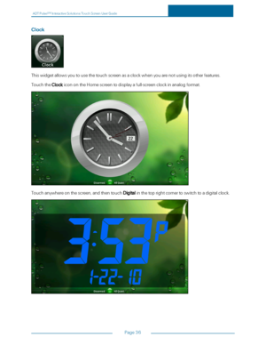 Page 43ADTPulseS MInteractiveSolutionsTouchScreenUserGuide
Page36
Clock
Thiswidgetallowsyoutousethetouchscreenasaclockwhenyouarenotusingitsotherfeatures.
TouchtheClockiconontheHomescreentodisplayafull-screenclockinanalogformat.
Touchanywhereonthescreen,andthentouchDigitalinthetoprightcornertoswitchtoadigitalclock. 