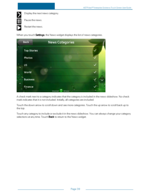 Page 46Page39
Displaythenextnewscategory.
Pausethenews.
Restartthenews.
WhenyoutouchSettings,theNewswidgetdisplaysthelistofnewscategories.
Acheckmarknexttoacategoryindicatesthatthecategoryisincludedinthenewsslideshow.Nocheck
markindicatesthatitisnotincluded.Initially,allcategoriesareincluded.
Touchthedownarrowtoscrolldownandseemorecategories.Touchtheuparrowtoscrollbackupto
thetop.
Touchanycategorytoincludeorexcludeitinthenewsslideshow.Youcanalwayschangeyourcategory...