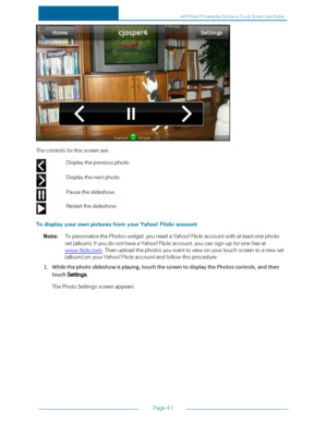 Page 48Page41
Thecontrolsforthisscreenare:
Displaythepreviousphoto.
Displaythenextphoto.
Pausetheslideshow.
Restarttheslideshow.
TodisplayyourownpicturesfromyourYahoo!Flickraccount:
Note:TopersonalizethePhotoswidget,youneedaYahoo!Flickraccountwithatleastonephoto
set(albumyf.IfyoudonothaveaYahoo!Flickraccount,youcansignupforonefreeat
www.flickr.com.Thenuploadthephotosyouwanttoviewonyourtouchscreentoanewset
(albumyfonyourYahoo!Flickraccountandfollowthisprocedure....