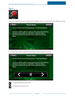 Page 52ADTPulseS MInteractiveSolutionsTouchScreenUserGuide
Page45
Sports
TheSportswidgetallowsyoutodisplaysportsheadlines,pictures,andbriefstoriesinaslideshowformat.
TouchthescreenwhiletheslideshowisplayingtodisplaytheSportscontrols:
Displaytheprevioussportsstory.
Displaythenextsportsstory. 