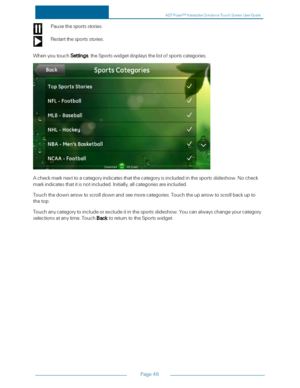 Page 53Page46
Pausethesportsstories.
Restartthesportsstories.
WhenyoutouchSettings,theSportswidgetdisplaysthelistofsportscategories.
Acheckmarknexttoacategoryindicatesthatthecategoryisincludedinthesportsslideshow.Nocheck
markindicatesthatitisnotincluded.Initially,allcategoriesareincluded.
Touchthedownarrowtoscrolldownandseemorecategories.Touchtheuparrowtoscrollbackupto
thetop.
Touchanycategorytoincludeorexcludeitinthesportsslideshow.Youcanalwayschangeyourcategory...