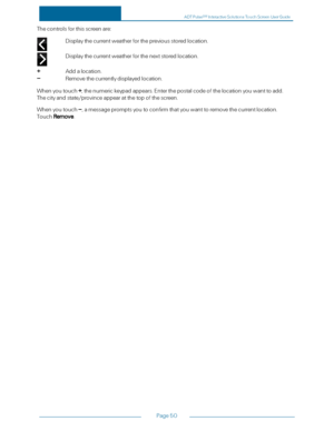 Page 57Page50
Thecontrolsforthisscreenare:
Displaythecurrentweatherforthepreviousstoredlocation.
Displaythecurrentweatherforthenextstoredlocation.
+Addalocation.
–Removethecurrentlydisplayedlocation.
Whenyoutouch+,thenumerickeypadappears.Enterthepostalcodeofthelocationyouwanttoadd.
Thecityandstate/provinceappearatthetopofthescreen.
Whenyoutouch–,amessagepromptsyoutoconfirmthatyouwanttoremovethecurrentlocation.
TouchRemove.
ADTPulseS MInteractiveSolutionsTouchScreenUserGuide 