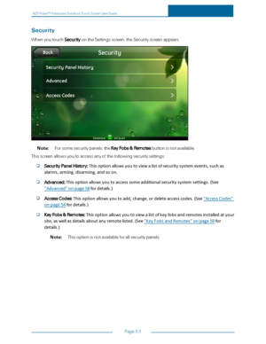 Page 60ADTPulseS MInteractiveSolutionsTouchScreenUserGuide
Page53
Security
WhenyoutouchSecurityontheSettingsscreen,theSecurityscreenappears.
Note:Forsomesecuritypanels,theKeyFobs&Remotesbuttonisnotavailable.
Thisscreenallowsyoutoaccessanyofthefollowingsecuritysettings:
SecurityPanel History:Thisoptionallowsyoutoviewalistofsecuritysystemevents,suchas
alarms,arming,disarming,andsoon.
Advanced:Thisoptionallowsyoutoaccesssomeadditionalsecuritysystemsettings.(See
"Advanced"onpage58fordetails.)...