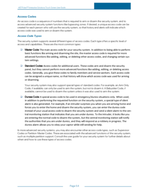 Page 61ADTPulseS MInteractiveSolutionsTouchScreenUserGuide
Page54
AccessCodes
Anaccesscodeisasequenceofnumbersthatisrequiredtoarmordisarmthesecuritysystem,andto
accessadvancedsecuritysystemfunctionslikebypassingzones.Ifdesired,auniqueaccesscodecanbe
createdforeachpersonwhowillusethesecuritysystem,sothathistoryandalertswillindicatewhich
accesscodewasusedtoarmordisarmthesystem.
AccessCodeTypes
Thesecuritysystemsupportsseveraldifferenttypesofaccesscodes.Eachtypeoffersaspecificlevelof...