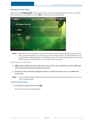 Page 62Page55
ManagingAccessCodes
WhenyoutouchAccessCodesontheSecurityscreen,thenumerickeypadappears,andyoumustenter
themasteraccesscode.WhenyoutouchOK,theAccessCodesscreenappears.
Note:Whenthisscreenisdisplayed,yoursecuritysystemgoesintouserprogrammingmode.Ifthe
touchscreenisidle(thatis,youdonottouchityfforseveralminutes,itautomaticallyexitsuser
programmingmodeandreturnstotheSettingsscreen.Thiscanhappenwhenyouareonthis
screenoranyoftheotherscreensyoucangettofromthisscreen.
Onthisscreen,youcantouch:...