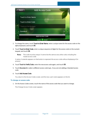 Page 63ADTPulseS MInteractiveSolutionsTouchScreenUserGuide
Page56
2.Tochangethename,touchTouchtoEnterName,enterauniquenamefortheaccesscodeonthe
alphakeyboard,andtouchOK.
3.TouchTouchtoEnterCode,enterauniquesequenceofdigitsfortheaccesscodeonthenumeric
keypad,andtouchOK.
Note:Thecodemustbeunique.Itcannotbethesameasanyothercode,includingthe
masteraccesscode.
Aseriesofasterisksappearsonthatbuttontorepresenttheaccesscodewithoutdisplayingit(for
privacyyf....