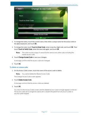 Page 64Page57
2.Tochangethename,touchthecurrentname,thenenterauniquenamefortheaccesscodeon
thealphakeyboard,andtouchOK.
3.Tochangethecode,touchTouchtoEnterCode,enteranewfour-digitcode,andtouchOK.Then
touchTouchtoVerifyCode,enterthenewcodeagain,andtouchOK.
Note:Thecodemustbeunique.Itcannotbethesameasanyothercode,includingthe
masteraccesscode.
4.TouchChangeAccessCodetosaveyourchanges.
Amessageconfirmsthattheaccesscodewaschanged.
5.TouchOK.
Todeleteanaccesscode:...