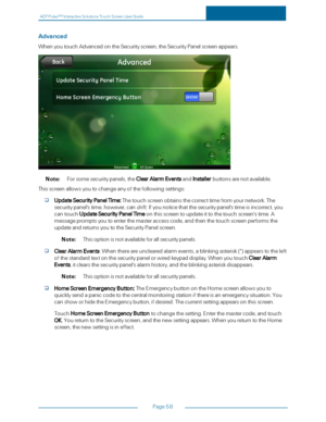 Page 65ADTPulseS MInteractiveSolutionsTouchScreenUserGuide
Page58
Advanced
WhenyoutouchAdvancedontheSecurityscreen,theSecurityPanelscreenappears.
Note:Forsomesecuritypanels,theClearAlarmEventsandInstallerbuttonsarenotavailable.
Thisscreenallowsyoutochangeanyofthefollowingsettings:
UpdateSecurityPanelTime:Thetouchscreenobtainsthecorrecttimefromyournetwork.The
securitypanel'stime,however,candrift.Ifyounoticethatthesecuritypanel'stimeisincorrect,you...