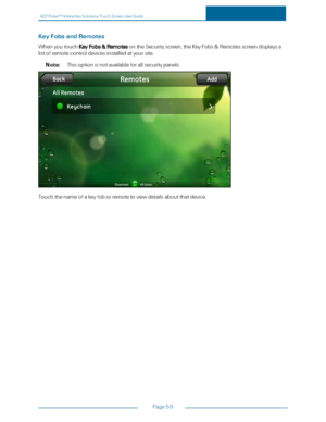 Page 66ADTPulseS MInteractiveSolutionsTouchScreenUserGuide
Page59
KeyFobsandRemotes
WhenyoutouchKeyFobs&RemotesontheSecurityscreen,theKeyFobs&Remotesscreendisplaysa
listofremotecontroldevicesinstalledatyoursite.
Note:Thisoptionisnotavailableforallsecuritypanels.
Touchthenameofakeyfoborremotetoviewdetailsaboutthatdevice. 