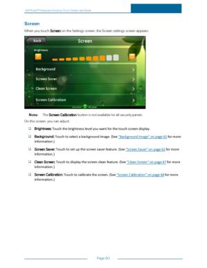 Page 67ADTPulseS MInteractiveSolutionsTouchScreenUserGuide
Page60
Screen
WhenyoutouchScreenontheSettingsscreen,theScreensettingsscreenappears.
Note:TheScreenCalibrationbuttonisnotavailableforallsecuritypanels.
Onthisscreen,youcanadjust:
Brightness:Touchthebrightnesslevelyouwantforthetouchscreendisplay.
Background:Touchtoselectabackgroundimage.(See"BackgroundImage"onpage61formore
information.)
ScreenSaver:Touchtosetupthescreensaverfeature.(See"ScreenSaver"onpage62formore
information.)...