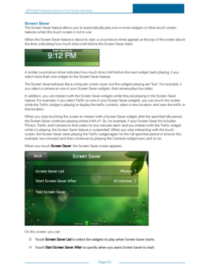 Page 69ADTPulseS MInteractiveSolutionsTouchScreenUserGuide
Page62
ScreenSaver
TheScreenSaverfeatureallowsyoutoautomaticallyplayoneormorewidgetsorothertouchscreen
featureswhenthetouchscreenisnotinuse.
WhentheScreenSaverfeatureisabouttostart,acount-downtimerappearsatthetopofthescreenabove
thetime,indicatinghowmuchtimeisleftbeforetheScreenSaverstarts.
Asimilarcount-downtimerindicateshowmuchtimeisleftbeforethenextwidgetstartsplaying,ifyou
selectmorethanonewidgetfortheScreenSaverfeature....