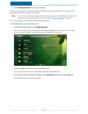 Page 70Page63
TouchTestScreenSavertotryoutyoursettings.
Ifyoudonotchangeanyofthedefaultsettings,theScreenSaverfeaturestartsafter10minutesofidle
timeandplaysthePhotoswidgetcontinuously.
Note:YoumustsetupthePhotoswidgetforthisfeaturetoplayyourpersonalphotosinsteadofthe
samplephotosprovidedwiththetouchscreen.(See"Photos"onpage40fordetails.yf
Eachofthesesettingsisdescribedinthefollowingprocedures.
ToaddwidgetstoyourScreenSaverlist:
1.OntheScreenSaverscreen,touchScreenSaverList....