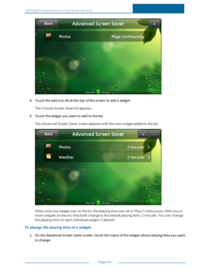Page 71ADTPulseS MInteractiveSolutionsTouchScreenUserGuide
Page64
4.Touchtheaddicon(+)atthetopofthescreentoaddawidget.
TheChooseScreenSaverlistappears.
5.Touchthewidgetyouwanttoaddtothelist.
TheAdvancedScreenSaverscreenappearswiththenewwidgetaddedtothelist.
Whenonlyonewidgetwasonthelist,theplayingtimewassettoPlaysContinuously.Withtwoor
morewidgetsonthelist,theybothchangetothedefaultplayingtime,2minutes.Youcanchange
theplayingtimeforeachindividualwidget,ifdesired.
Tochangetheplayingtimeofawidget:...