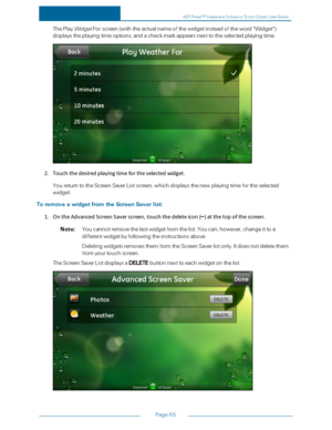 Page 72Page65
ThePlayWidgetForscreen(withtheactualnameofthewidgetinsteadoftheword"Widget"yf
displaystheplayingtimeoptions,andacheckmarkappearsnexttotheselectedplayingtime.
2.Touchthedesiredplayingtimefortheselectedwidget.
YoureturntotheScreenSaverListscreen,whichdisplaysthenewplayingtimefortheselected
widget.
ToremoveawidgetfromtheScreenSaverlist:
1.OntheAdvancedScreenSaverscreen,touchthedeleteicon(–)atthetopofthescreen.
Note:Youcannotremovethelastwidgetfromthelist.Youcan,however,changeittoa...