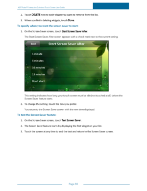 Page 73ADTPulseS MInteractiveSolutionsTouchScreenUserGuide
Page66
2.TouchDELETEnexttoeachwidgetyouwanttoremovefromthelist.
3.Whenyoufinishdeletingwidgets,touchDone.
Tospecifywhenyouwantthescreensavertostart:
1.OntheScreenSaverscreen,touchStartScreenSaverAfter.
TheStartScreenSaverAfterscreenappearswithacheckmarknexttothecurrentsetting.
Thissettingindicateshowlongyourtouchscreenmustbeidle(nottouchedatallyfbeforethe
ScreenSaverfeaturestarts.
2.Tochangethesetting,touchthetimeyouprefer....