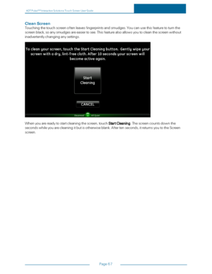 Page 74ADTPulseS MInteractiveSolutionsTouchScreenUserGuide
Page67
CleanScreen
Touchingthetouchscreenoftenleavesfingerprintsandsmudges.Youcanusethisfeaturetoturnthe
screenblack,soanysmudgesareeasiertosee.Thisfeaturealsoallowsyoutocleanthescreenwithout
inadvertentlychanginganysettings.
Whenyouarereadytostartcleaningthescreen,touchStartCleaning.Thescreencountsdownthe
secondswhileyouarecleaningitbutisotherwiseblank.Aftertenseconds,itreturnsyoutotheScreen
screen. 