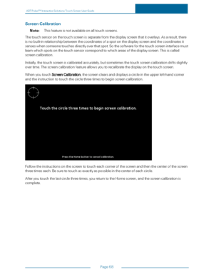 Page 75ADTPulseS MInteractiveSolutionsTouchScreenUserGuide
Page68
ScreenCalibration
Note:Thisfeatureisnotavailableonalltouchscreens.
Thetouchsensoronthetouchscreenisseparatefromthedisplayscreenthatitoverlays.Asaresult,there
isnobuilt-inrelationshipbetweenthecoordinatesofaspotonthedisplayscreenandthecoordinatesit
senseswhensomeonetouchesdirectlyoverthatspot.Sothesoftwareforthetouchscreeninterfacemust
learnwhichspotsonthetouchsensorcorrespondtowhichareasofthedisplayscreen.Thisiscalled
screencalibration....