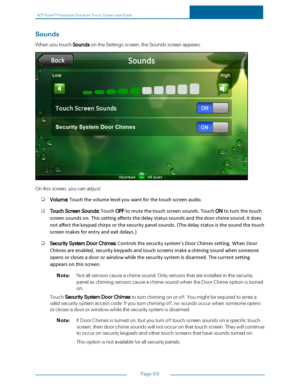 Page 76ADTPulseS MInteractiveSolutionsTouchScreenUserGuide
Page69
Sounds
WhenyoutouchSoundsontheSettingsscreen,theSoundsscreenappears.
Onthisscreen,youcanadjust:
Volume:Touchthevolumelevelyouwantforthetouchscreenaudio.
TouchScreenSounds:TouchOFFtomutethetouchscreensounds.TouchONtoturnthetouch
screensoundson.Thissettingaffectsthedelaystatussoundsandthedoorchimesound;itdoes
notaffectthekeypadchirpsorthesecuritypanelsounds.(Thedelaystatusisthesoundthetouch
screenmakesforentryandexitdelays.)...