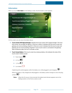 Page 77ADTPulseS MInteractiveSolutionsTouchScreenUserGuide
Page70
Information
WhenyoutouchInformationontheSettingsscreen,theInformationscreenappears.
Onthisscreen,youcanviewinformationabout:
TouchScreenWi-FiSignalStrength:Indicatesthetouchscreen'sWi-Fisignalstrength.Themore
linesshown,thestrongerthesignalis.Iftheiconiswhite,itindicatesthatthetouchscreenand
gatewayarecommunicatingusingWi-Fi.Iftheiconisred,itindicatesthatthetouchscreenand...