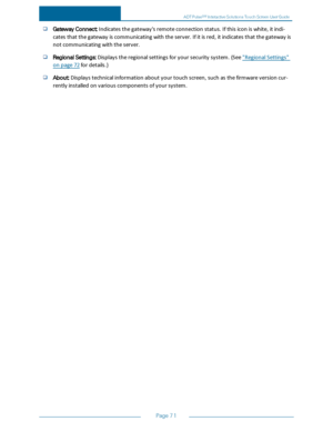 Page 78Page71
GatewayConnect:Indicatesthegateway'sremoteconnectionstatus.Ifthisiconiswhite,itindi-
catesthatthegatewayiscommunicatingwiththeserver.Ifitisred,itindicatesthatthegatewayis
notcommunicatingwiththeserver.
RegionalSettings:Displaystheregionalsettingsforyoursecuritysystem.(See"RegionalSettings"
onpage72fordetails.)
About:Displaystechnicalinformationaboutyourtouchscreen,suchasthefirmwareversioncur-
rentlyinstalledonvariouscomponentsofyoursystem.
ADTPulseS...