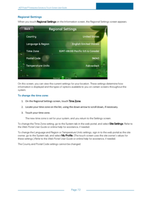 Page 79ADTPulseS MInteractiveSolutionsTouchScreenUserGuide
Page72
RegionalSettings
WhenyoutouchRegionalSettingsontheInformationscreen,theRegionalSettingsscreenappears.
Onthisscreen,youcanviewthecurrentsettingsforyourlocation.Thesesettingsdeterminehow
informationisdisplayedandthetypesofoptionsavailabletoyouoncertainscreensthroughoutthe
system.
Tochangethetimezone:
1.OntheRegionalSettingsscreen,touchTimeZone.
2.Locateyourtimezoneonthelist,usingthedown-arrowtoscrolldown,ifnecessary.
3.Touchyourtimezone....