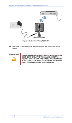 Page 12iCamera-1000-ADT Indoor Low-Light Camera Installation Guide 
 
 
Figure  4: Installation Using POE Cable  
 
12.  Unplug the Y -cable from the ADT Pulse Gateway , and then power off the 
camera.  
 
IMPORTANT IF CAMERA WILL BE INSTALLED AS A ‘WIRED’  CAMERA, 
USE THE LAN CABLE AND THE Y- CABLE. (REFER TO 
FIGURE 3 ON PAGE 5 OF THIS GUIDE.)  IF CAMERA WILL 
BE INSTALLED AS A ‘WIRELESS’ CAMERA, USE THE POE 
CABLE TO SUPPLY POWER TO THE CAMERA.  
 
 
 
10  ADT Pulse® Interactive Solutions 
  