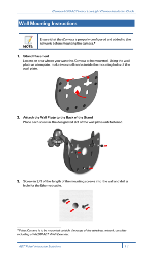 Page 13iCamera-1000-ADT Indoor Low-Light Camera Installation Guide 
  
Wall Mounting Instructions  
 
 
NOTE:  Ensure that the iCamera
 is properly configured and added to the 
network before mounting the camera. *
 
 
1. Stand Placement  
Locate an area where you want the iCamera  to be mounted.  Using the wall 
plate as a template, make two small marks inside the moun ting holes of the 
wall plate.   
 
2. Attach the Wall Plate to the Back of the Stand  
Place each screw in the designated slot of the wall...