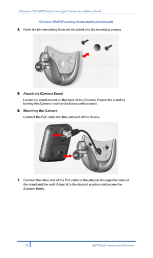 Page 14iCamera-1000-ADT Indoor Low-Light Camera Installation Guide 
 
iCamera Wall Mounting Instructions (continued) 
4. Hook the two mounting holes on the stand into the mounting screws.   
 
5. Attach the iCamera Stand  
Locate the stand mount on the back of the iCamera. Fasten the stand by 
turning the iCamera counterclockwise until secured.  
6.  Mounting the iCamera  
Connect the PoE cable into the LAN port of the device.  
 
7. Connect the other end of the PoE cable to the adapter through the holes of...