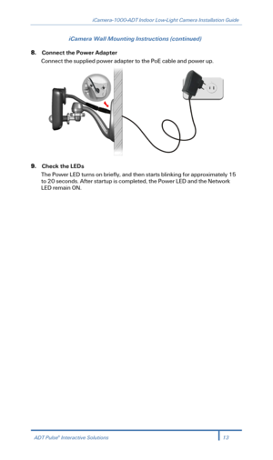Page 15iCamera-1000-ADT Indoor Low-Light Camera Installation Guide 
 
iCamera Wall Mounting Instructions (continued) 
8. Connect  the Power Adapter  
Connect the supplied power adapter to the PoE cable and power up.  
 
9. Check the LEDs  
The Power  LED turn s on briefly , and then starts  blinking for a pproximately 15 
to 20 seconds. After startup is completed, the Power  LED  and  t he  Network  
LED  re main  ON. 
 
 
 
ADT Pulse®  Interactive Solutions 13 
  