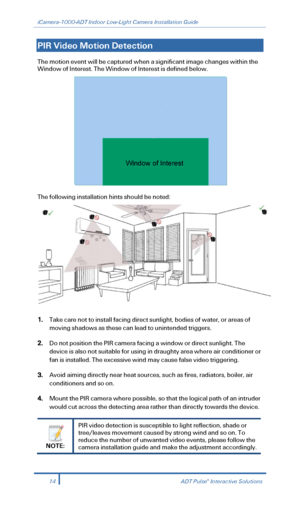 Page 16iCamera-1000-ADT Indoor Low-Light Camera Installation Guide 
  
PIR Video Motion Detection  
The motion event will be captured when a significant image changes within the 
Window of Interest. The Window of Interest is defined below.  
 
The following installation hints should be noted:  
 
1. Take care not to install facing direct sunlight, bodies of water, or areas of 
moving shadows as these can lead to unintended triggers . 
2.  Do not position the PIR camera facing a window or direct sunlight. The...