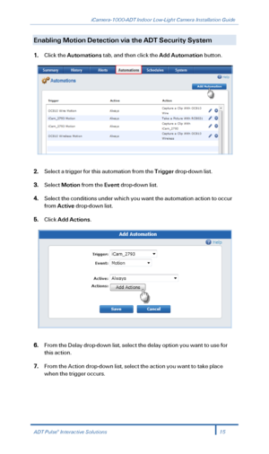 Page 17iCamera-1000-ADT Indoor Low-Light Camera Installation Guide 
  
Enabling Motion Detection via  the ADT Security System    
1. Click the Automation s tab , and  then click the Add  Automation button.  
 
 
2.  Select a trigger for this  automation from the Trigger  drop -down list.  
3. Select  Motion  from the Event  drop -down list.  
4. Select the conditions under which you want the automation action to occur 
from  Active  drop -down list.  
5. Click  Add Actions . 
 
 
6.  From the  Delay drop-down...