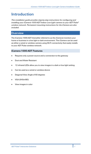 Page 3iCamera-1000-ADT Indoor Low-Light Camera Installation Guide 
 
Introduction 
This installation guide provides step-by -step instructions for configuring and 
installing your iCamera- 1000-ADT Indoor Low -Light camera to your ADT Puls e® 
w ireless network.  Permanent mounting instructions for  the iCamera are also 
included.  
 
Overview   
The iCamera -1000- ADT (hereafter referred to as  the iCamera ) monitors your 
home or business in a low light or dark environment.  The  iCamera  can be used 
as...